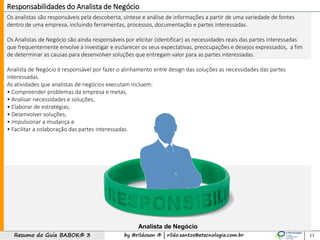 by @rildosan ® | rildo.santos@etecnologia.com.brResumo do Guia BABOK® 3
Os analistas são responsáveis pela descoberta, síntese e análise de informações a partir de uma variedade de fontes
dentro de uma empresa, incluindo ferramentas, processos, documentação e partes interessadas.
Os Analistas de Negócio são ainda responsáveis por elicitar (identificar) as necessidades reais das partes interessadas
que frequentemente envolve a investigar e esclarecer os seus expectativas, preocupações e desejos expressados, a fim
de determinar as causas para desenvolver soluções que entregam valor para as partes interessadas.
Analista de Negócio é responsável por fazer o alinhamento entre design das soluções as necessidades das partes
interessadas.
As atividades que analistas de negócios executam incluem:
• Compreender problemas da empresa e metas,
• Analisar necessidades e soluções,
• Elaborar de estratégias,
• Desenvolver soluções,
• Impulsionar a mudança e
• Facilitar a colaboração das partes interessadas.
11
Responsabilidades do Analista de Negócio
Analista de Negócio
 