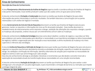 by @rildosan ® | rildo.santos@etecnologia.com.brResumo do Guia BABOK® 3 13
Descrição das Áreas de Conhecimento:
A área Planejamentoe Monitoramentoda Análise de Negócio organiza tarefa e coordena esforços do Analista de Negócio
e das partes interessadas. Essas tarefas produzem saídas que são usadas como um guia para outras tarefas.
A área de conhecimento Elicitação e Colaboração descrevem as tarefas que Analista de Negócio faz para obter
informações das partes interessadas e confirmar resultados. Ela também descreve a comunicação com as partes
interessadas e com análise de negócio é montada.
A área Gerenciamento do Ciclo de Vida de Requisitos descrevem as tarefas que Analista de Negócio executa para
gerenciar, manter os requisitos e informações do inicio ao fim do projeto (solução). Estas tarefas descrevem o
estabelecimento de relacionamentos entre requisitos e design, avaliação das alterações dos requisitos e designs, quando
as mudanças são propostas, análise e busca por um entendimento comum sobre as mudanças.
A área de conhecimento Análiseda Estratégia descreve como deve trabalhar o análise de negócio, o que deve ser feito
para colaborar com partes interessadas para identificar a necessidade e sua importância estratégia ou tática (necessidade
de negócio), habilita a organização para dar resolução a essa necessidade, e alinha resultando da mudança nos níveis
superiores e inferiores das estratégias.
A área de Análisede Requisitos e Definição de Design descreve quais tarefas que Analista de Negócio faz para estruturar e
organizar os requisitos que formam descobertos durante as atividades de elicitação, especifica e modelo de requisitos e
design, faz validação e verificação da informação, identifica alternativa de soluções para responder as necessidades de
negócio e estima o valor que será entregue por cada solução.
Esta área de conhecimento abrange as atividades interativas e incrementais que vão desde o conceito inicial até a
exploração da necessidade através da transformação dessas necessidades em uma solução recomendada.
A área de conhecimento Avaliação da Solução descrevem as tarefas que Analista de Negócio faz para avaliar o valor
entregue por uma solução em uso pela organização, e para recomendar a remoção de barreiras ou restrições que impede
a entrega integral de valor.
Áreas de Conhecimento
 