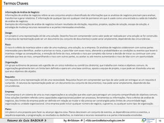 by @rildosan ® | rildo.santos@etecnologia.com.brResumo do Guia BABOK® 3
Informação de Análise de Negócio:
Informações de análise de negócios refere-se aos conjuntos amplo e diversificado de informações que os analistas de negócios precisam para analisar,
transformar e gerar relatórios. É informação de qualquer tipo em qualquer nível de pormenor em que é usado como uma entrada ou saída do trabalho
de análise de negócios.
Exemplos de informações de análise de negócios incluem resultados de elicitação, requisitos, projetos, opções de solução, escopo da solução, e
estratégia de mudança recursos necessários e as partes interessadas envolvidas.
16
Termos Chaves
Organização:
Um grupo autônomo de pessoas sob a gestão de um único indivíduo ou comitê (ou diretoria), que trabalha com metas e objetivos comuns. As
organizações geralmente tem um limite bem definido e opera em uma base contínua, oposto a equipe de projeto, o que pode ser dissolvida uma vez
que seus objetivos são alçados.
Design:
Um projeto é uma representação útil de uma solução. Desenho foca em compreender como valor pode ser realizada por uma solução se for construído.
A natureza da representação pode ser um documento (ou conjunto de documentos) e pode variar amplamente, dependendo das circunstâncias.
Empresa:
Uma empresa é um sistema de uma ou mais organizações e as soluções que eles usam para perseguir um conjunto compartilhado de objetivos comuns.
Estas soluções (também referido como capacidades organizacionais) podem ser processos, ferramentas ou informações. Para o efeitos de análise de
negócios, dos limites da empresa pode ser definido em relação ao mudar e não precisa ser constrangido pelos limites de uma entidade legal,
organização ou unidade organizacional. Uma empresa pode incluir qualquer número de negócio, o governo, ou qualquer outro tipo de organização.
Plano :
Um plano é uma proposta para fazer ou alcançar alguma coisa. Planos descrevem um conjunto de eventos, as dependências entre os eventos, a
sequência esperada, o programação, os resultados ou desfechos, os materiais e recursos necessários e as partes interessadas envolvidas.
Requisito:
Um requisito é uma representação útil de uma necessidade. Requisitos focam em compreender que tipo de valor pode ser entregue se um requisito é
cumprido. A natureza da representação pode ser um documento (ou conjunto de documentos), mas pode variar amplamente, dependendo das
circunstâncias.
Risco:
O risco é o efeito da incerteza sobre o valor de uma mudança, uma solução, ou a empresa. Os analistas de negócios colaboraram com outras partes
interessadas para identificar, avaliar e priorizar os riscos, e para lidar com esses riscos, alterando a probabilidade e as condições ou eventos que levam à
incerteza: mitigar as consequências, a remoção da fonte do risco, evitando o risco por completo não tomar a decisão de iniciar ou continuar com uma
atividade que leva ao risco, compartilhando o risco com outros partes, ou aceitar ou até mesmo aumentando o risco de lidar com um oportunidade.
 