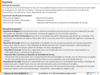 by @rildosan ® | rildo.santos@etecnologia.com.brResumo do Guia BABOK® 3 17
Requisitos
Definição de requisitos:
"Um requisito é uma representação útil de uma necessidade. Requisitos focam em compreender que tipo de valor pôde
ser entregue se um requisito é satisfeito. A natureza da representação pode ser um documento (ou conjunto de
documentos), mas pode variar muito, dependendo das circunstâncias".
Esquema de classificação de requisitos:
- Requisitos de Negócio
- Requisitos das Partes Interessadas
- Requisitos de Transição
Descrição dos requisitos:
- Requisitos de Negócio: Declarações de metas, objetivos e resultados que descreve por que uma mudança foi iniciada.
Eles podem ser aplicados a toda a empresa, uma área de negócios ou uma iniciativa específica.
- Requisitos das Partes Interessadas: Descreve as necessidades das partes interessadas que devem ser cumpridas a fim
de alcançar os requisitos de negócio. Eles podem servir como uma ponte entre requisitos de negócios e requisitos da
solução.
- Requisitos da Solução: Descreve as capacidades e qualidades de uma solução que atende aos requisitos das partes
interessados. Eles fornecem o nível adequado de detalhe para permitir o desenvolvimento e implementação da
solução. Requisitos de solução podem ser divididos em duas subcategorias:
- Requisitos Funcionais: Descreve as capacidades que uma solução deve ter, em termos de comportamento e a
informação de que a solução de irá gerenciar e
- Requisitos Não Funcionais ou Requisitos de Qualidadede Serviço:
Diretamente não se relacionam com o comportamento da funcionalidade da solução, mas sim descreve as condições
em que uma solução deve ter para permanecer eficaz ou com qualidades que uma solução deve ter.
- Requisitos da Transição: Descreve as capacidades que uma solução deve ter e as condições para facilitar a transição do
estado atual para o estado futuro, mas que não são necessárias para uma mudança é completa.
Eles são diferenciados dos outros tipos de requisitos porque eles são de natureza temporária. Requisitos de Transição
endereçam tópicos como conversão de dados, treinamento ,continuidade de negócio e etc.
- Requisitos da Solução:
- Requisitos Funcionais
- Requisitos Não Funcionais ou Requisitos de Qualidade de Serviço
 