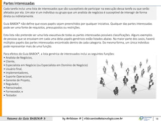 by @rildosan ® | rildo.santos@etecnologia.com.brResumo do Guia BABOK® 3
Cada tarefa inclui uma lista de interessados ​​que são susceptíveis de participar na execução dessa tarefa ou que serão
afetados por ela. Um ator é um indivíduo ou grupo que um analista de negócios é susceptível de interagir de forma
direta ou indiretamente.
Guia BABOK® não define que esses papéis sejam preenchidos por qualquer iniciativa. Qualquer das partes interessadas
pode ser uma fonte de requisitos, pressupostos ou restrições.
Esta lista não pretende ser uma lista exaustiva de todas as partes interessadas possíveis classificações. Alguns exemplos
de pessoas que se encaixam em cada uma delas papéis genéricos estão listados abaixo. Na maior parte dos casos, haverá
múltiplos papéis das partes interessadas encontrado dentro de cada categoria. Da mesma forma, um única indivíduo
pode representar mais de uma função.
Para efeitos do Guia BABOK®, a lista genérica de interessados ​​inclui as seguintes funções:
• Analista de Negócios,
• Cliente,
• Especialista em Negócio (ou Especialista em Domínio de Negócio)
• Usuário final,
• Implementadores,
• Suporte Operacional,
• Gerente de Projeto,
• Regulador,
• Patrocinador,
• Fornecedor, e
• Testador.
18
Partes Interessadas
 