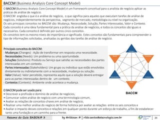 by @rildosan ® | rildo.santos@etecnologia.com.brResumo do Guia BABOK® 3 20
BACCM (Business Analysis Core Concept Model)
O BACCM(Business Analysis Core Concept Model) é um framework conceitual para o analista de negócio aplicar as
práticas de análise de negócio.
O BACCM engloba o que é e análise de negócio, o que significa para aqueles que executam tarefas de análise de
negócios, independentemente da perspectiva, segmento de mercado, metodologia ou nível na organização.
Os seis principais conceitos no BACCM são: Mudança, Necessidade, Solução, Partes Interessadas, Valor e Contexto.
Cada conceito é uma ideia fundamental para a prática da análise de negócios, e todos os conceitos são iguais e
necessários. Cada conceito é definido por outros cinco conceitos .
Os conceitos tem os mesmo níveis de importância e significado. Estes conceitos são fundamentais para compreender o
tipo de informações solicitadas, analisadas ou geridas das tarefas de análise de negócio.
Principais conceitos do BACCM:
- Mudanças (Changes) : Ação de transformar em resposta uma necessidade.
- Necessidades (Needs): Um problema ou uma oportunidade.
- Soluções (Solutions): Produto ou Serviço que satisfaz as necessidades das partes
interessadas em um contexto.
- Partes interessadas (Stakeholders): Um grupo ou indivíduo que estão envolvidos
diretamente ou indiretamente com a necessidade, mudança ou solução.
- Valor (Value): Valor percebido, representa aquilo que a solução deverá entregar
para as partes interessadas dentro de um contexto.
- Contextos (Contexts): Ambiente onde acontece a mudança.
O BACCM pode ser usado para:
• Descrever a profissão e domínio de análise de negócios,
• Comunicar sobre análise de negócio com uma terminologia comum,
• Avaliar as relações de conceitos-chaves em análise de negócio,
• Realizar uma melhor análise do negócio de forma holística por avaliar as relações entre os seis conceitos e
• Avaliar o impacto desses conceitos e relações em qualquer ponto durante um esforço de trabalho, a fim de estabelecer
tanto uma fundação e um caminho para a frente.
BACCM
 