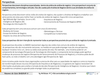 by @rildosan ® | rildo.santos@etecnologia.com.brResumo do Guia BABOK® 3 21
Perspectivas
Perspectivas descrevem disciplinas especializadas dentroda prática de análisede negócio. Uma perspectiva é conjuntode
comportamentos, terminologia e atitudes. Elas são usadas pelo Analista de Negócio dentrosuas atividades de análisede
negócio.
Perspectivas ainda descrevem várias visões de análise de negócio, elas ajudam o Analista de Negócio a trabalhar com
vários pontos de vistas para melhor fazer as tarefas de análise de negócio. O guia têm cinco perspectivas:
- Ágil (Método Ágil. Exemplos: Scrum e XP)
- Inteligência de Negócio (BI)
- Tecnologia da Informação (TI)
Cada perspectiva tem uma estrutura comum com cinco (5) elementos:
- Mudança de Escopo
- Escopo da Análise de Negócio
- Impacto nas áreas de Conhecimento
Estas perspectivas não tem intençãode representar todas as perspectivas possíveis de que análise de negócios é praticada.
As perspectivas discutidas no BABOK representam algumas das visões mais comuns de análise de negócios.
As perspectivas não são mutuamente exclusivas, na medida em que pode empregar mais de uma perspectiva.
Qualquer iniciativa inclui um, vários ou todos esses pontos de vista. Por exemplo, uma iniciativa pode ter um
componente de tecnologia (Perspectiva de Tecnologia da Informação), o componente de tecnologia pode significar
mudanças de processos de negócio (Perspectiva de Gerenciamento de Processos de Negócio), a iniciativa pode decidir
fazer parte, ou todo o trabalho com uma abordagem ágil (Perspectiva de Ágil).
Outra iniciativa pode mesclar duas organizações e precisa de olhar para as capacidades de negócio e como os impactos
de transformação desses recursos (Perspectiva de Arquitetura de Negócios), e os gestores de negócio necessitam de
informações atualizadas para análise e tomada de decisão (Perspectiva de Inteligência de Negócio). Iniciativa que tratam
de problemas complexos ou grande pode empregar todas as perspectivas.
- Metodologia e Técnicas
- Competências Fundamentais
- Arquitetura de Negócio
- Gerenciamento de Processos de Negócio (BPM)
 