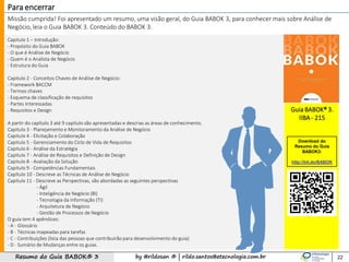by @rildosan ® | rildo.santos@etecnologia.com.brResumo do Guia BABOK® 3
Capitulo 1 – Introdução:
- Propósito do Guia BABOK
- O que é Análise de Negócio
- Quem é o Analista de Negócio
- Estrutura do Guia
Capitulo 2 - Conceitos Chaves de Análise de Negócio:
- Framework BACCM
- Termos chaves
- Esquema de classificação de requisitos
- Partes Interessadas
- Requisitos e Design
A partir do capítulo 3 até 9 capitulo são apresentadas e descrias as áreas de conhecimento.
Capitulo 3 - Planejamento e Monitoramento da Análise de Negócio
Capitulo 4 - Elicitação e Colaboração
Capitulo 5 - Gerenciamento do Ciclo de Vida de Requisitos
Capitulo 6 - Análise da Estratégia
Capitulo 7 - Análise de Requisitos e Definição de Design
Capitulo 8 - Avaliação da Solução
Capitulo 9 - Competências Fundamentais
Capítulo 10 - Descreve as Técnicas de Análise de Negócio
Capítulo 11 - Descreve as Perspectivas, são abordadas as seguintes perspectivas
- Ágil
- Inteligência de Negócio (BI)
- Tecnologia da Informação (TI)
- Arquitetura de Negócio
- Gestão de Processos de Negócio
O guia tem 4 apêndices:
- A - Glossário
- B - Técnicas mapeadas para tarefas
- C - Contribuições (lista das pessoas que contribuirão para desenvolvimento do guia)
- D - Sumário de Mudanças entre os guias.
Missão cumprida! Foi apresentado um resumo, uma visão geral, do Guia BABOK 3, para conhecer mais sobre Análise de
Negócio, leia o Guia BABOK 3. Conteúdo do BABOK 3:
22
Para encerrar
Guia BABOK® 3.
IIBA - 215
Download do
Resumo do Guia
BABOK3:
http://bit.do/BABOK
 