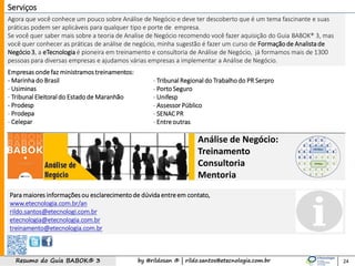 by @rildosan ® | rildo.santos@etecnologia.com.brResumo do Guia BABOK® 3
Análise de Negócio:
Treinamento
Consultoria
Mentoria
Agora que você conhece um pouco sobre Análise de Negócio e deve ter descoberto que é um tema fascinante e suas
práticas podem ser aplicáveis para qualquer tipo e porte de empresa.
Se você quer saber mais sobre a teoria de Analise de Negócio recomendo você fazer aquisição do Guia BABOK® 3, mas
você quer conhecer as práticas de análise de negócio, minha sugestão é fazer um curso de Formação de Analista de
Negócio3, a eTecnologia é pioneira em treinamento e consultoria de Análise de Negócio, já formamos mais de 1300
pessoas para diversas empresas e ajudamos várias empresas a implementar a Análise de Negócio.
24
Serviços
Empresas ondefaz ministramos treinamentos:
- Marinha do Brasil
- Usiminas
- Tribunal Eleitoral do Estado de Maranhão
- Prodesp
- Prodepa
- Celepar
- Tribunal Regional do Trabalhodo PR Serpro
- Porto Seguro
- Unifesp
- Assessor Público
- SENAC PR
- Entreoutras
Para maiores informações ou esclarecimentode dúvida entreem contato,
www.etecnologia.com.br/an
rildo.santos@etecnologi.com.br
etecnologia@etecnologia.com.br
treinamento@etecnologia.com.br
 