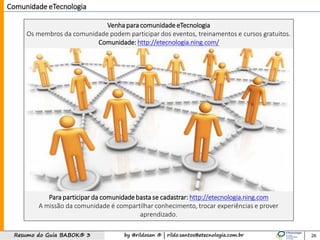 by @rildosan ® | rildo.santos@etecnologia.com.brResumo do Guia BABOK® 3
Comunidade eTecnologia
Venha para comunidade eTecnologia
Os membros da comunidade podem participar dos eventos, treinamentos e cursos gratuitos.
Comunidade: http://etecnologia.ning.com/
Para participar da comunidade basta se cadastrar: http://etecnologia.ning.com
A missão da comunidade é compartilhar conhecimento, trocar experiências e prover
aprendizado.
26
 