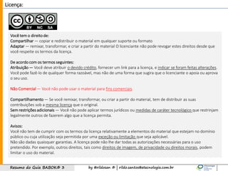 by @rildosan ® | rildo.santos@etecnologia.com.brResumo do Guia BABOK® 3
Licença:
Você tem o direitode:
Compartilhar — copiar e redistribuir o material em qualquer suporte ou formato
Adaptar — remixar, transformar, e criar a partir do material O licenciante não pode revogar estes direitos desde que
você respeite os termos da licença.
De acordo com os termos seguintes:
Atribuição — Você deve atribuir o devido crédito, fornecer um link para a licença, e indicar se foram feitas alterações.
Você pode fazê-lo de qualquer forma razoável, mas não de uma forma que sugira que o licenciante o apoia ou aprova
o seu uso.
Não Comercial — Você não pode usar o material para fins comerciais.
Compartilhamento — Se você remixar, transformar, ou criar a partir do material, tem de distribuir as suas
contribuições sob a mesma licença que o original.
Sem restrições adicionais — Você não pode aplicar termos jurídicos ou medidas de caráter tecnológico que restrinjam
legalmente outros de fazerem algo que a licença permita.
Avisos:
Você não tem de cumprir com os termos da licença relativamente a elementos do material que estejam no domínio
público ou cuja utilização seja permitida por uma exceção ou limitação que seja aplicável.
Não são dadas quaisquer garantias. A licença pode não lhe dar todas as autorizações necessárias para o uso
pretendido. Por exemplo, outros direitos, tais como direitos de imagem, de privacidade ou direitos morais, podem
limitar o uso do material.
 