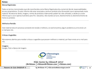 by @rildosan ® | rildo.santos@etecnologia.com.brResumo do Guia BABOK® 3
Notas:
Marcas Registradas:
Todos os termos mencionados que são reconhecidos como Marca Registrada e/ou comercial são de responsabilidades
de seus proprietários. O autor informa não estar associada a nenhum produto e/ou fornecedor que é apresentado neste
material. No decorrer deste, imagens, nomes de produtos e fabricantes podem ter sido utilizados, e desde já o autor
informa que o uso é apenas ilustrativo para fins educativo, não visando ao lucro, favorecimento ou desmerecimento da
marca ou produto.
Melhoria e Revisão:
Este material esta em processo constante de revisão e melhoria, se você encontrou algum problema ou erro envie um
e-mail para nós.
Criticas e Sugestões:
Nós estamos abertos para receber criticas e sugestões que possam melhorar o material, por favor envie um e-mail para
nós.
Imagens:
Google, Flickr e Banco de Imagem.
Rildo Santos by rildosan® 2015
(@rildosan | rildosan@rildosan.com | rildosan.com)
28
 