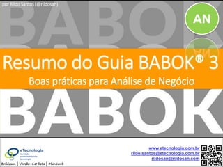 by @rildosan ® | rildo.santos@etecnologia.com.brResumo do Guia BABOK® 3
Resumo do Guia BABOK® 3
Boas práticas para Análise de Negócio
@rildosan | Versão: 1.1 beta | #faneweb
www.etecnologia.com.br
rildo.santos@etecnologia.com.br
rildosan@rildosan.com
AN
por Rildo Santos (@rildosan)
 