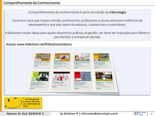 by @rildosan ® | rildo.santos@etecnologia.com.brResumo do Guia BABOK® 3
Acesse: www.slideshare.net/Ridlo/presentations
Compartilhamento de Conhecimento
Compartilhamento de conhecimento é parte da missão da eTecnologia:
Contribuir para que nossos clientes, profissionais, professores e alunos alcancem melhorias de
desempenho e que elas sejam duradouras, substanciais e sustentáveis.
Publicamos nossas ideias para ajudar disseminar práticas da gestão, ser fonte de inspiração para líderes e
para facilitar a tomada de decisão.
4
* Já alcançamos
a marca de mais
de 1.000.000 de
views
 