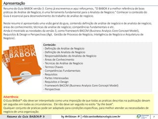 by @rildosan ® | rildo.santos@etecnologia.com.brResumo do Guia BABOK® 3 7
Resumo do Guia BABOK versão 3. Como já escrevemos e aqui reforçamos, “O BABOK é a melhor referência de boas
práticas de Análise de Negócio, é uma ferramenta fundamental para o Analista de Negócio.” Conhecer o conteúdo do
Guia é essencial para desenvolvimento do trabalho de análise de negócio.
Neste resumo é apresentado uma visão geral do guia, contendo definição de análise de negócio e de analista de negócio,
áreas de conhecimento; técnicas de análise de negócio; competências fundamentais e etc.
Ainda é mostrado as novidades da versão 3, como framework BACCM (Business Analysis Core Concept Model),
Requisitos & Design e Perspectivas (Ágil, Gestão de Processo de Negócio, Inteligência de Negócio e Arquitetura de
Negócio) .
Apresentação
Conteúdo:
- Definição de Análise de Negócio
- Definição de Analista de Negócio
- Responsabilidades do Analista de Negócio
- Áreas de Conhecimento
- Técnicas de Análise de Negócio
- Termos Chaves
- Competências Fundamentais
- Requisitos
- Partes Interessadas
- Requisitos e Design
- Framework BACCM (Business Analysis Core Concept Model)
- Perspectivas
Advertência:
O Guia BABok® não deve ser interpretado como uma imposição de que todas as praticas descritas na publicação devam
ser seguidas em todas as circunstancias. Ele não deve ser seguido no estilo “by the book”.
Qualquer conjunto de praticas pode ser adaptado para condições especificas, para melhor atender as necessidades de
negócio de uma organização.
 