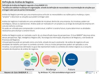 by @rildosan ® | rildo.santos@etecnologia.com.brResumo do Guia BABOK® 3
Definição de Análisede Negócio segundoo Guia BABOK 3.0:
"A prática de viabilizar mudanças em organizações através da definiçãode necessidades e recomendação de soluções que
entregam valor para às partes interessadas.“
Análise de Negócio permite que uma empresa possa articular as necessidades e as razões para a mudança, e para
“projetar” e descrever as soluções que podem entregar valor.
Análise de negócios é realizado em uma variedade de iniciativas dentro de uma empresa. As iniciativas podem ser
estratégicas, táticas ou operacionais. Análise pode ser realizada em um projeto ou ao longo da evolução da empresa em
ciclo de melhoria contínua.
Ela pode ser utilizada para compreender o cenário atual, a definir o cenário futuro, e para determinar as atividades
necessárias para alcançar o cenário futuro.
Análise de Negócio pode ser realizada a partir de um diversificado leque de perspectivas. O Guia BABOK® descreve várias
dessas perspectivas: Ágil, Inteligência Negócio (BI), Tecnologia da Informação, Arquitetura de Negócios, e de Gestão de
Processos de Negócios.
Uma perspectiva pode ser pensado como uma lente, através do qual o praticante de análise de negócios vê suas
atividades de trabalho com base no contexto corrente. Uma ou muitas perspectivas podem ser aplicados a uma
iniciativa, e as perspectivas delineado no guia não representam todos os contextos de análise negócio ou o conjunto
completo de disciplinas de análise de negócios.
9
Definição de Análise de Negócio
 
