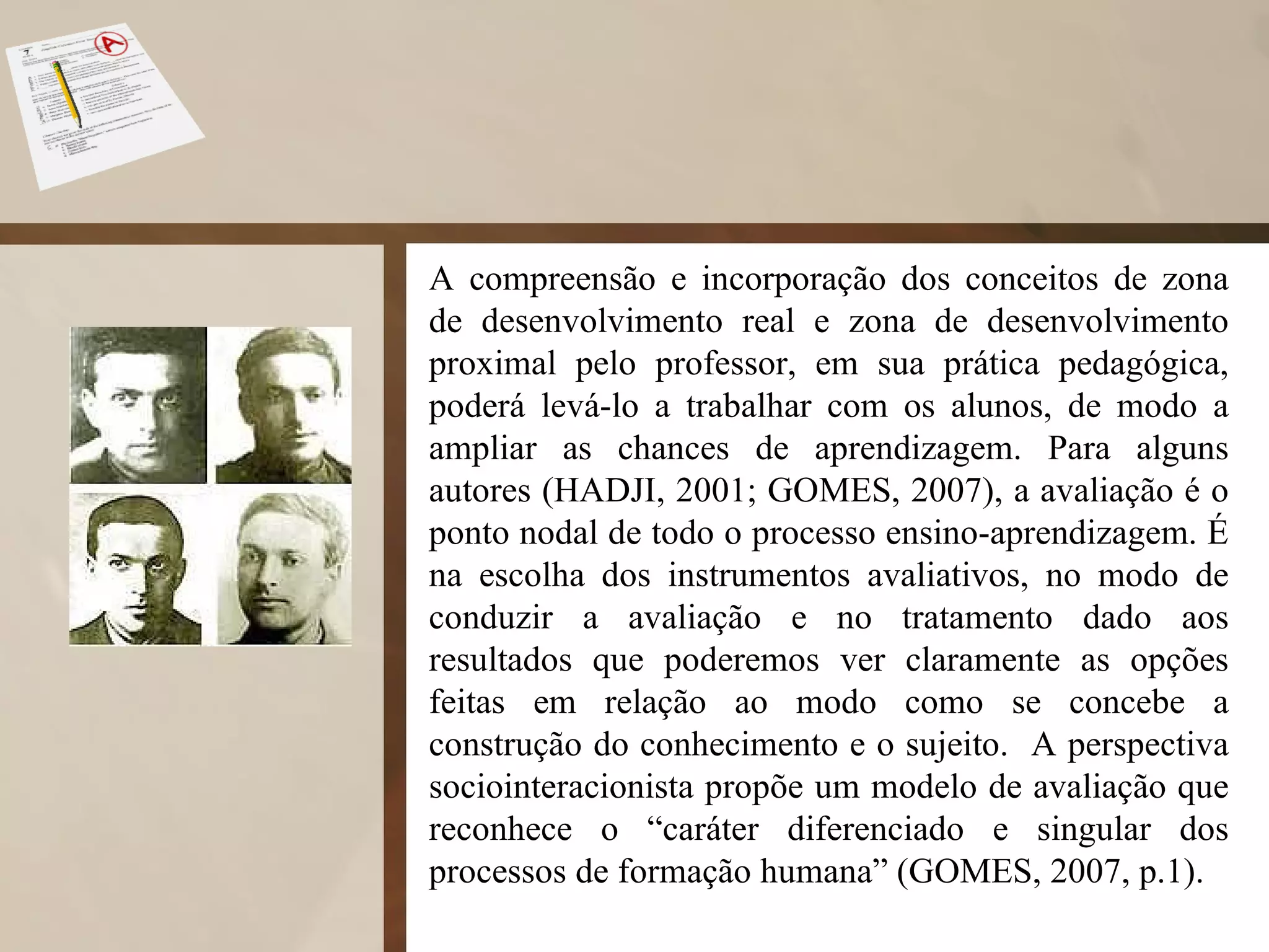 A compreensão e incorporação dos conceitos de zona de desenvolvimento real e zona de desenvolvimento proximal pelo professor, em sua prática pedagógica, poderá levá-lo a trabalhar com os alunos, de modo a ampliar as chances de aprendizagem. Para alguns autores (HADJI, 2001; GOMES, 2007), a avaliação é o ponto nodal de todo o processo ensino-aprendizagem. É na escolha dos instrumentos avaliativos, no modo de conduzir a avaliação e no tratamento dado aos resultados que poderemos ver claramente as opções feitas em relação ao modo como se concebe a construção do conhecimento e o sujeito.  A perspectiva sociointeracionista propõe um modelo de avaliação que reconhece o “caráter diferenciado e singular dos processos de formação humana” (GOMES, 2007, p.1).  