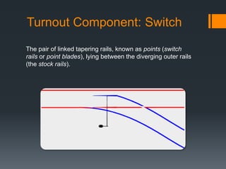 Turnout Component: Switch
The pair of linked tapering rails, known as points (switch
rails or point blades), lying between the diverging outer rails
(the stock rails).
 