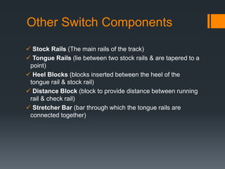Other Switch Components
 Stock Rails (The main rails of the track)
 Tongue Rails (lie between two stock rails & are tapered to a
point)
 Heel Blocks (blocks inserted between the heel of the
tongue rail & stock rail)
 Distance Block (block to provide distance between running
rail & check rail)
 Stretcher Bar (bar through which the tongue rails are
connected together)
 