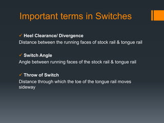 Important terms in Switches
 Heel Clearance/ Divergence
Distance between the running faces of stock rail & tongue rail
 Switch Angle
Angle between running faces of the stock rail & tongue rail
 Throw of Switch
Distance through which the toe of the tongue rail moves
sideway
 