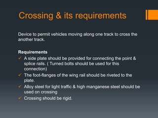 Crossing & its requirements
Device to permit vehicles moving along one track to cross the
another track.
Requirements
 A side plate should be provided for connecting the point &
splice rails. ( Turned bolts should be used for this
connection)
 The foot-flanges of the wing rail should be riveted to the
plate.
 Alloy steel for light traffic & high manganese steel should be
used on crossing
 Crossing should be rigid.
 