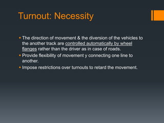 Turnout: Necessity
 The direction of movement & the diversion of the vehicles to
the another track are controlled automatically by wheel
flanges rather than the driver as in case of roads.
 Provide flexibility of movement y connecting one line to
another.
 Impose restrictions over turnouts to retard the movement.
 