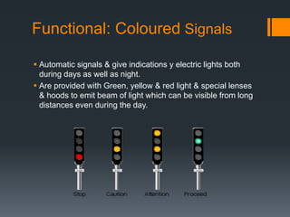 Functional: Coloured Signals
 Automatic signals & give indications y electric lights both
during days as well as night.
 Are provided with Green, yellow & red light & special lenses
& hoods to emit beam of light which can be visible from long
distances even during the day.
 