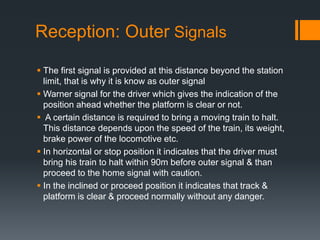Reception: Outer Signals
 The first signal is provided at this distance beyond the station
limit, that is why it is know as outer signal
 Warner signal for the driver which gives the indication of the
position ahead whether the platform is clear or not.
 A certain distance is required to bring a moving train to halt.
This distance depends upon the speed of the train, its weight,
brake power of the locomotive etc.
 In horizontal or stop position it indicates that the driver must
bring his train to halt within 90m before outer signal & than
proceed to the home signal with caution.
 In the inclined or proceed position it indicates that track &
platform is clear & proceed normally without any danger.
 
