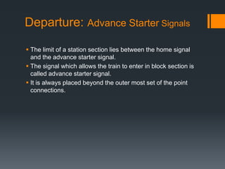 Departure: Advance Starter Signals
 The limit of a station section lies between the home signal
and the advance starter signal.
 The signal which allows the train to enter in block section is
called advance starter signal.
 It is always placed beyond the outer most set of the point
connections.
 
