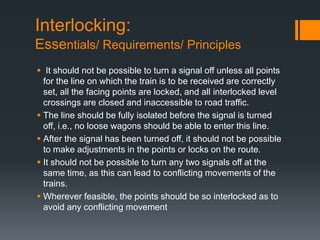 Interlocking:
Essentials/ Requirements/ Principles
 It should not be possible to turn a signal off unless all points
for the line on which the train is to be received are correctly
set, all the facing points are locked, and all interlocked level
crossings are closed and inaccessible to road traffic.
 The line should be fully isolated before the signal is turned
off, i.e., no loose wagons should be able to enter this line.
 After the signal has been turned off, it should not be possible
to make adjustments in the points or locks on the route.
 It should not be possible to turn any two signals off at the
same time, as this can lead to conflicting movements of the
trains.
 Wherever feasible, the points should be so interlocked as to
avoid any conflicting movement
 
