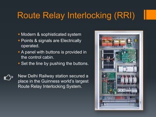 Route Relay Interlocking (RRI)
 Modern & sophisticated system
 Points & signals are Electrically
operated.
 A panel with buttons is provided in
the control cabin.
 Set the line by pushing the buttons.
New Delhi Railway station secured a
place in the Guinness world’s largest
Route Relay Interlocking System.
 