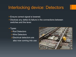 Interlocking device: Detectors
 Ensure correct signal is lowered.
 Disclose any defect & failure in the connections between
switches and the lever.
 Types:
Rod Detectors
Wire Detectors
Electrical detectors are
also now coming into use
 