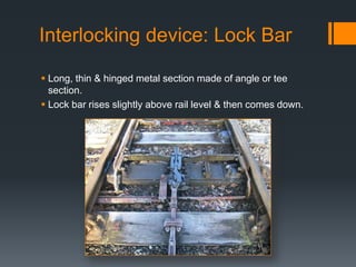 Interlocking device: Lock Bar
 Long, thin & hinged metal section made of angle or tee
section.
 Lock bar rises slightly above rail level & then comes down.
 