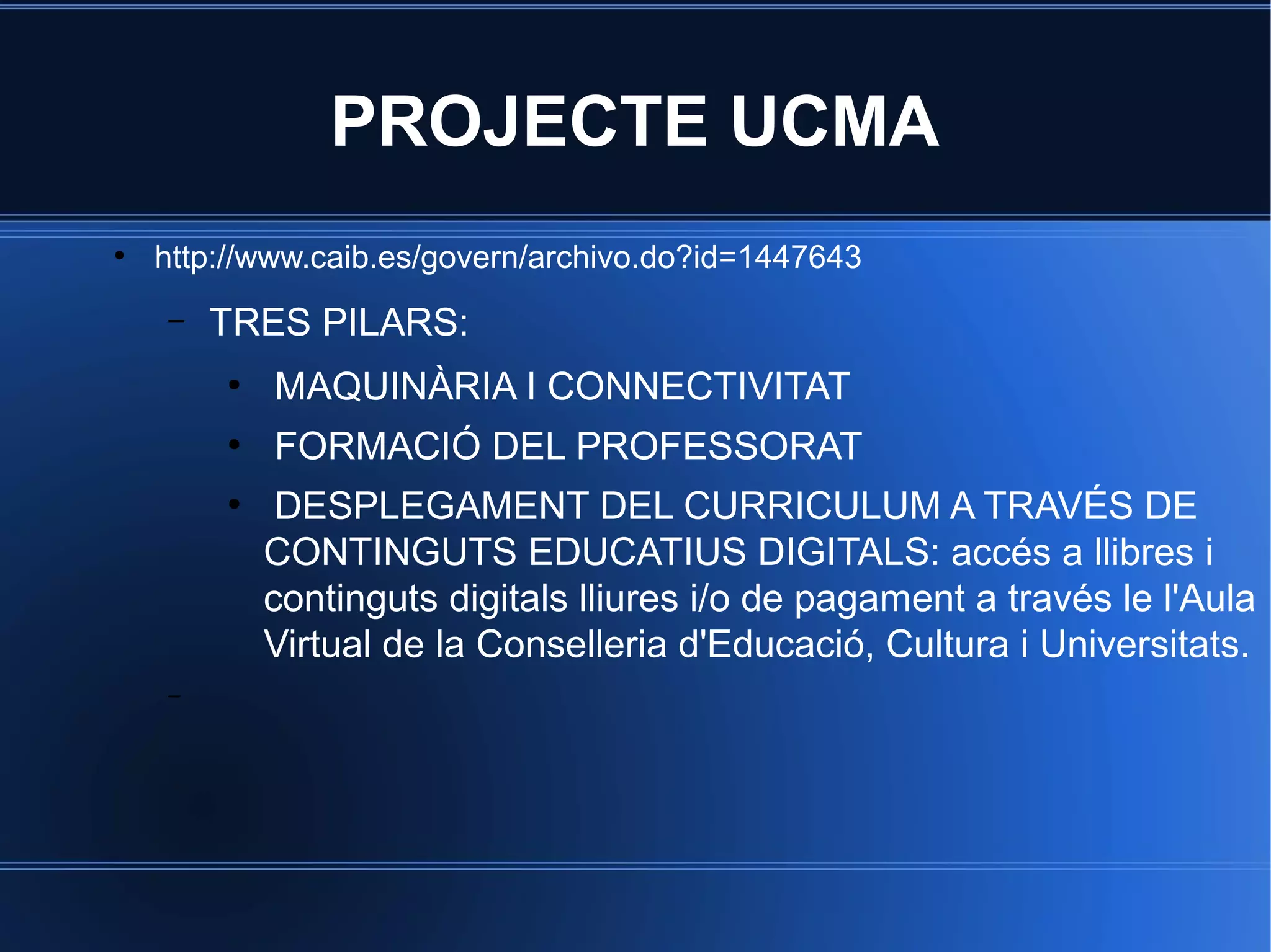 PROJECTE UCMA
●

http://www.caib.es/govern/archivo.do?id=1447643
–

TRES PILARS:
●

MAQUINÀRIA I CONNECTIVITAT

●

FORMACIÓ DEL PROFESSORAT

●

–

DESPLEGAMENT DEL CURRICULUM A TRAVÉS DE
CONTINGUTS EDUCATIUS DIGITALS: accés a llibres i
continguts digitals lliures i/o de pagament a través le l'Aula
Virtual de la Conselleria d'Educació, Cultura i Universitats.

 