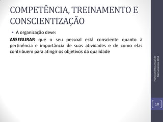 COMPETÊNCIA, TREINAMENTO E
CONSCIENTIZAÇÃO

Planejamento Anual de
Treinamentos 2014

• A organização deve:
ASSEGURAR que o seu pessoal está consciente quanto à
pertinência e importância de suas atividades e de como elas
contribuem para atingir os objetivos da qualidade

10

 
