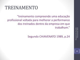 “treinamento compreende uma educação
profissional voltada para melhorar a performance
dos treinados dentro da empresa em que
trabalham.”
Segundo CHIAVENATO 1989, p.24

Planejamento Anual de
Treinamentos 2014

TREINAMENTO

12

 