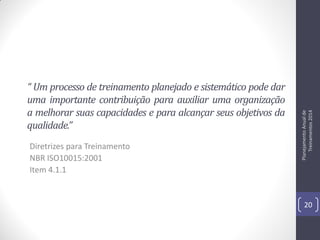 Diretrizes para Treinamento
NBR ISO10015:2001
Item 4.1.1

Planejamento Anual de
Treinamentos 2014

“ Um processo de treinamento planejado e sistemático pode dar
uma importante contribuição para auxiliar uma organização
a melhorar suas capacidades e para alcançar seus objetivos da
qualidade.”

20

 