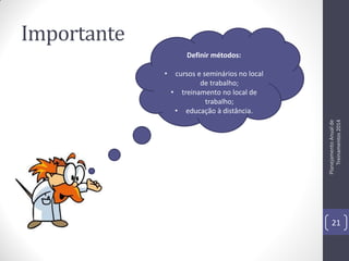 Importante
Definir métodos:

cursos e seminários no local
de trabalho;
• treinamento no local de
trabalho;
• educação à distância.
Planejamento Anual de
Treinamentos 2014

•

21

 
