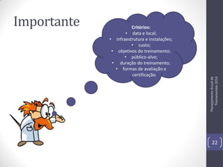Critérios:
• data e local;
• infraestrutura e instalações;
• custo;
• objetivos do treinamento;
• público-alvo;
• duração do treinamento;
• formas de avaliação e
certificação.

Planejamento Anual de
Treinamentos 2014

Importante

22

 