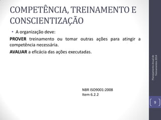 COMPETÊNCIA, TREINAMENTO E
CONSCIENTIZAÇÃO

Planejamento Anual de
Treinamentos 2014

• A organização deve:
PROVER treinamento ou tomar outras ações para atingir a
competência necessária.
AVALIAR a eficácia das ações executadas.

NBR ISO9001:2008
Item 6.2.2
9

 
