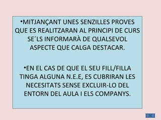 MITJANÇANT UNES SENZILLES PROVES QUE ES REALITZARAN AL PRINCIPI DE CURS SE´LS INFORMARÀ DE QUALSEVOL ASPECTE QUE CALGA DESTACAR. EN EL CAS DE QUE EL SEU FILL/FILLA TINGA ALGUNA N.E.E, ES CUBRIRAN LES NECESITATS SENSE EXCLUIR-LO DEL ENTORN DEL AULA I ELS COMPANYS. 