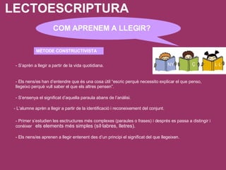 LECTOESCRIPTURA - Els nens/es aprenen a llegir entenent des d’un principi el significat del que llegeixen. COM APRENEM A LLEGIR? MÈTODE CONSTRUCTIVISTA - S’aprèn a llegir a partir de la vida quotidiana. - Els nens/es han d’entendre que és una cosa útil “escric perquè necessito explicar el que penso, llegeixo perquè vull saber el que els altres pensen”. - S’ensenya el significat d’aquella paraula abans de l’anàlisi. - L’alumne aprèn a llegir a partir de la identificació i reconeixement del conjunt. - Primer s’estudien les esctructures més complexes (paraules o frases) i després es passa a distingir i conèixer   els elements més simples (síl·labres, lletres). 