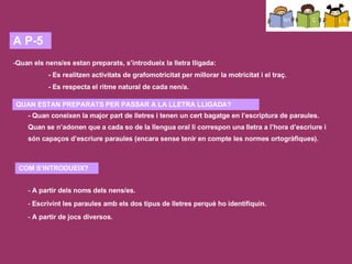 COM L’APLIQUEM A L’ESCOLA? A P-3: el més significatiu és el seu nom. Aprenen a reconeixer el seu nom i el dels companys (jocs, llistes, taula, penjador,…). A part reconeixen certes paraules que resulten significatives (nom de la classe, nom del tema que estem estudiant, nom del temps que fa, etc.).  En lletra de pal (mayúscula) perquè no són tan complexes com les minúscules i són més fàcils d’escriure. També són més fàcils d’identificar, de distinguir i de comptar per saber si tenen més o menys lletres. A P-4: van identificant els sons vocàlics que contenen els noms dels nens/es i d’altres paraules significatives pels infants. Comencen a escriure algunes « paraules curtes ». A P-5:  quan els nens/es estan preparats, s’introdueix la lletra lligada. Es realitzen activitats de grafomotricitat per millorar la motricitat i el traç. Es respecta el ritme natural de cada nen/a. Quan estan   preparats? quan coneixen la major part de lletres i tenen un cert bagatge en l’escriptura de paraules (quan se n’adonen que a cada so de la llengua oral li correspon una lletra a l’hora d’escriure, i són capaços d’escriure paraules sense tenir en compte encara les normes ortogràfiques).  S’introduirà la lletra lligada a partir dels noms dels nens/es, de la data, etc. Escrivint la paraula amb els dos tipus de lletres perquè ho identifiquin. Es prepararan jocs tipus memory, on hagin d’associar el nom amb lletra de pal amb el de lletra lligada. El cap de setmana s’emporten el llibre de lectura a casa per tal d’afavorir als pares la implicació dels pares en el procés d’aprenentatge del seu fill/a. - Quan coneixen la major part de lletres i tenen un cert bagatge en l’escriptura de paraules. Quan se n’adonen que a cada so de la llengua oral li correspon una lletra a l’hora d’escriure i són capaços d’escriure paraules (encara sense tenir en compte les normes ortogràfiques).  A P-5 Quan els nens/es estan preparats, s’introdueix la lletra lligada:  - Es realitzen activitats de grafomotricitat per millorar la motricitat i el traç.  - Es respecta el ritme natural de cada nen/a.  QUAN ESTAN PREPARATS PER PASSAR A LA LLETRA LLIGADA? COM S’INTRODUEIX? A partir dels noms dels nens/es. Escrivint les paraules amb els dos tipus de lletres perquè ho identifiquin.  A partir de jocs diversos. 