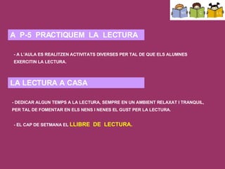 COM L’APLIQUEM A L’ESCOLA? A P-3: el més significatiu és el seu nom. Aprenen a reconeixer el seu nom i el dels companys (jocs, llistes, taula, penjador,…). A part reconeixen certes paraules que resulten significatives (nom de la classe, nom del tema que estem estudiant, nom del temps que fa, etc.).  En lletra de pal (mayúscula) perquè no són tan complexes com les minúscules i són més fàcils d’escriure. També són més fàcils d’identificar, de distinguir i de comptar per saber si tenen més o menys lletres. A P-4: van identificant els sons vocàlics que contenen els noms dels nens/es i d’altres paraules significatives pels infants. Comencen a escriure algunes « paraules curtes ». A P-5:  quan els nens/es estan preparats, s’introdueix la lletra lligada. Es realitzen activitats de grafomotricitat per millorar la motricitat i el traç. Es respecta el ritme natural de cada nen/a. Quan estan   preparats? quan coneixen la major part de lletres i tenen un cert bagatge en l’escriptura de paraules (quan se n’adonen que a cada so de la llengua oral li correspon una lletra a l’hora d’escriure, i són capaços d’escriure paraules sense tenir en compte encara les normes ortogràfiques).  S’introduirà la lletra lligada a partir dels noms dels nens/es, de la data, etc. Escrivint la paraula amb els dos tipus de lletres perquè ho identifiquin. Es prepararan jocs tipus memory, on hagin d’associar el nom amb lletra de pal amb el de lletra lligada. El cap de setmana s’emporten el llibre de lectura a casa per tal d’afavorir als pares la implicació dels pares en el procés d’aprenentatge del seu fill/a. A  P-5  PRACTIQUEM  LA  LECTURA - A L’AULA ES REALITZEN ACTIVITATS DIVERSES PER TAL DE QUE ELS ALUMNES EXERCITIN LA LECTURA. - EL CAP DE SETMANA EL  LLIBRE  DE  LECTURA. LA LECTURA A CASA - DEDICAR ALGUN TEMPS A LA LECTURA, SEMPRE EN UN AMBIENT RELAXAT I TRANQUIL, PER TAL DE FOMENTAR EN ELS NENS I NENES EL GUST PER LA LECTURA. 