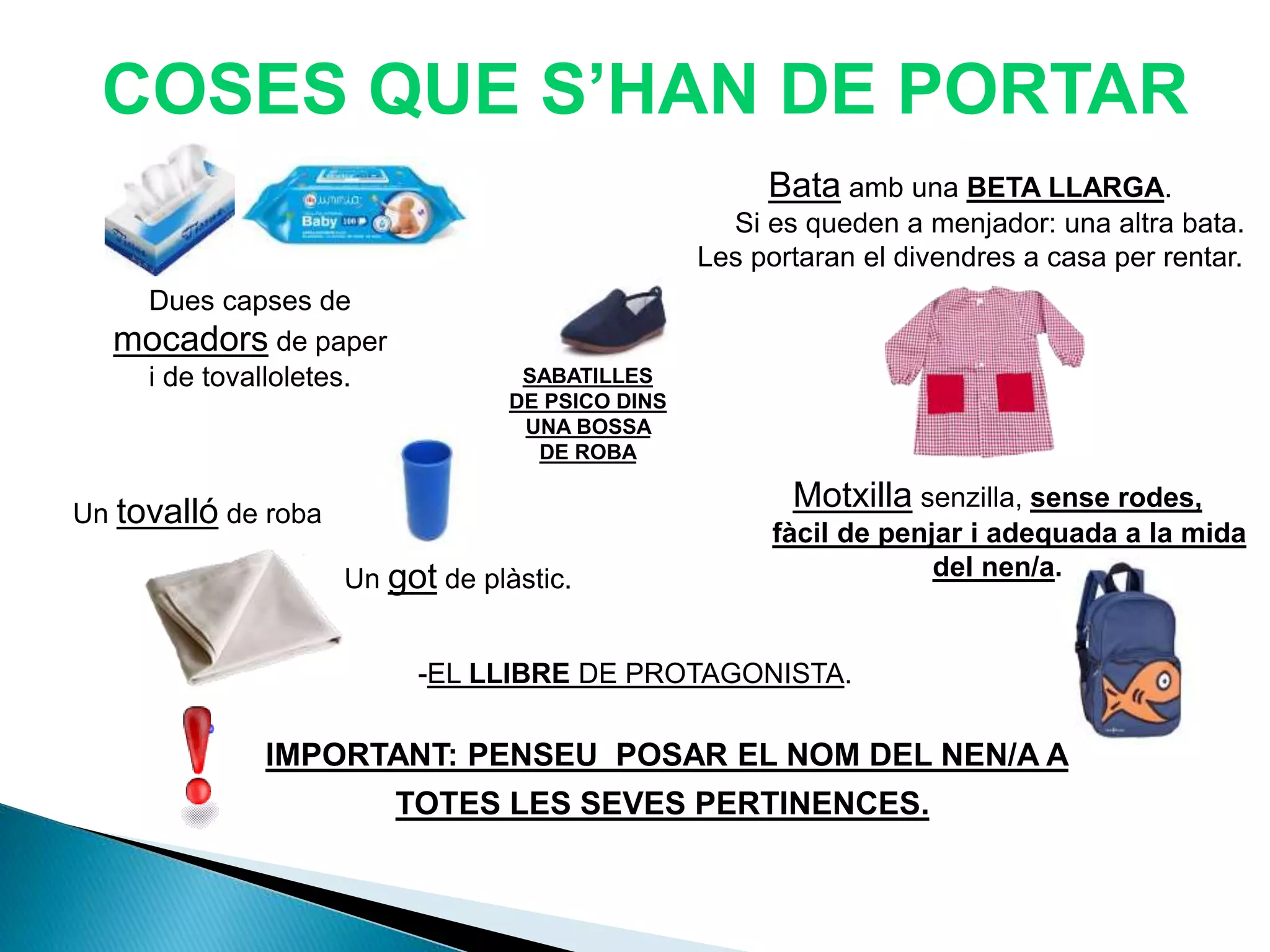Dues capses de
mocadors de paper
i de tovalloletes.
COSES QUE S’HAN DE PORTAR
Bata amb una BETA LLARGA.
Si es queden a menjador: una altra bata.
Les portaran el divendres a casa per rentar.
Un got de plàstic.
Un tovalló de roba
Motxilla senzilla, sense rodes,
fàcil de penjar i adequada a la mida
del nen/a.
IMPORTANT: PENSEU POSAR EL NOM DEL NEN/A A
TOTES LES SEVES PERTINENCES.
SABATILLES
DE PSICO DINS
UNA BOSSA
DE ROBA
-EL LLIBRE DE PROTAGONISTA.
 