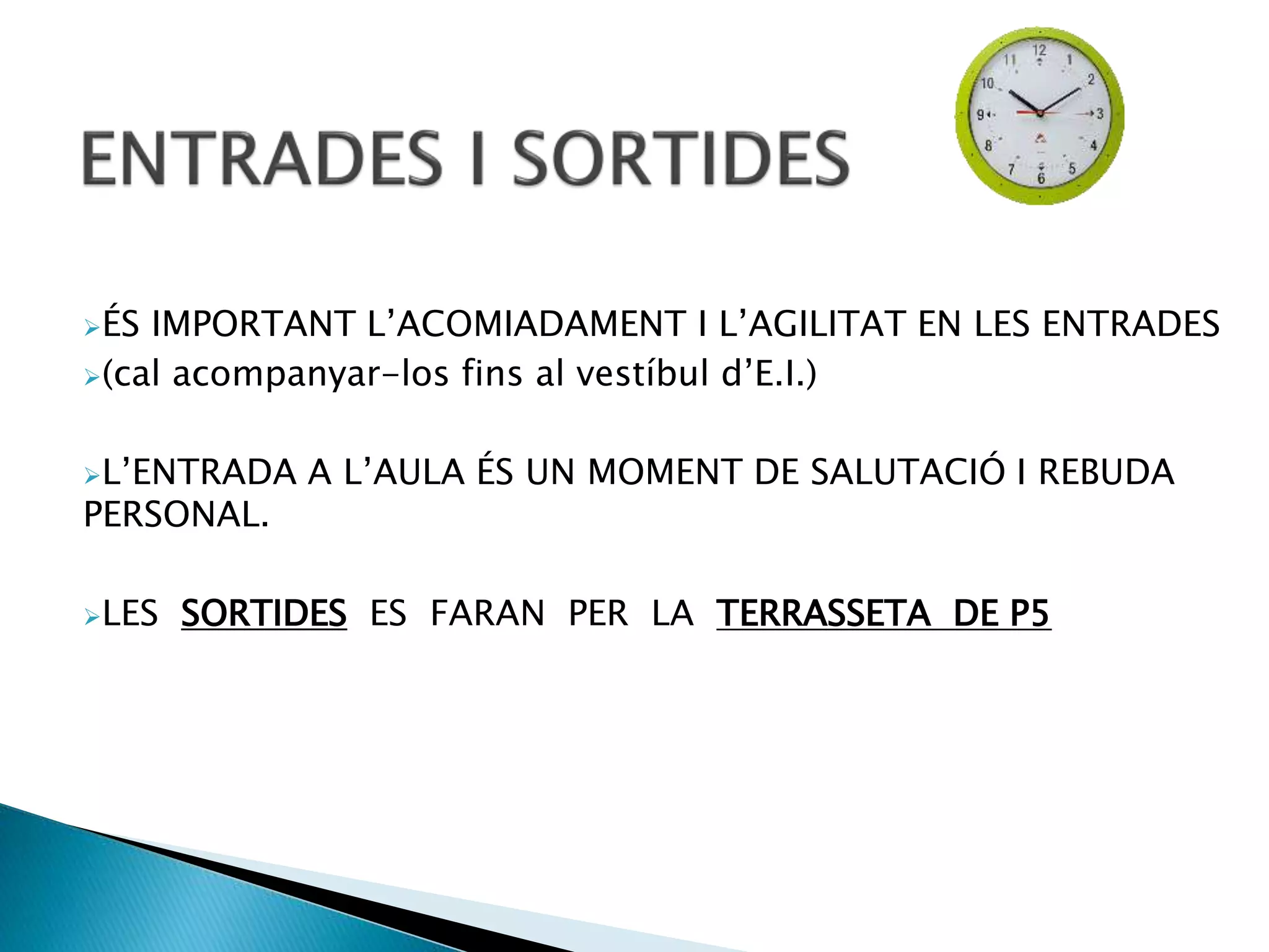 ÉS IMPORTANT L’ACOMIADAMENT I L’AGILITAT EN LES ENTRADES
(cal acompanyar-los fins al vestíbul d’E.I.)
L’ENTRADA A L’AULA ÉS UN MOMENT DE SALUTACIÓ I REBUDA
PERSONAL.
LES SORTIDES ES FARAN PER LA TERRASSETA DE P5
 