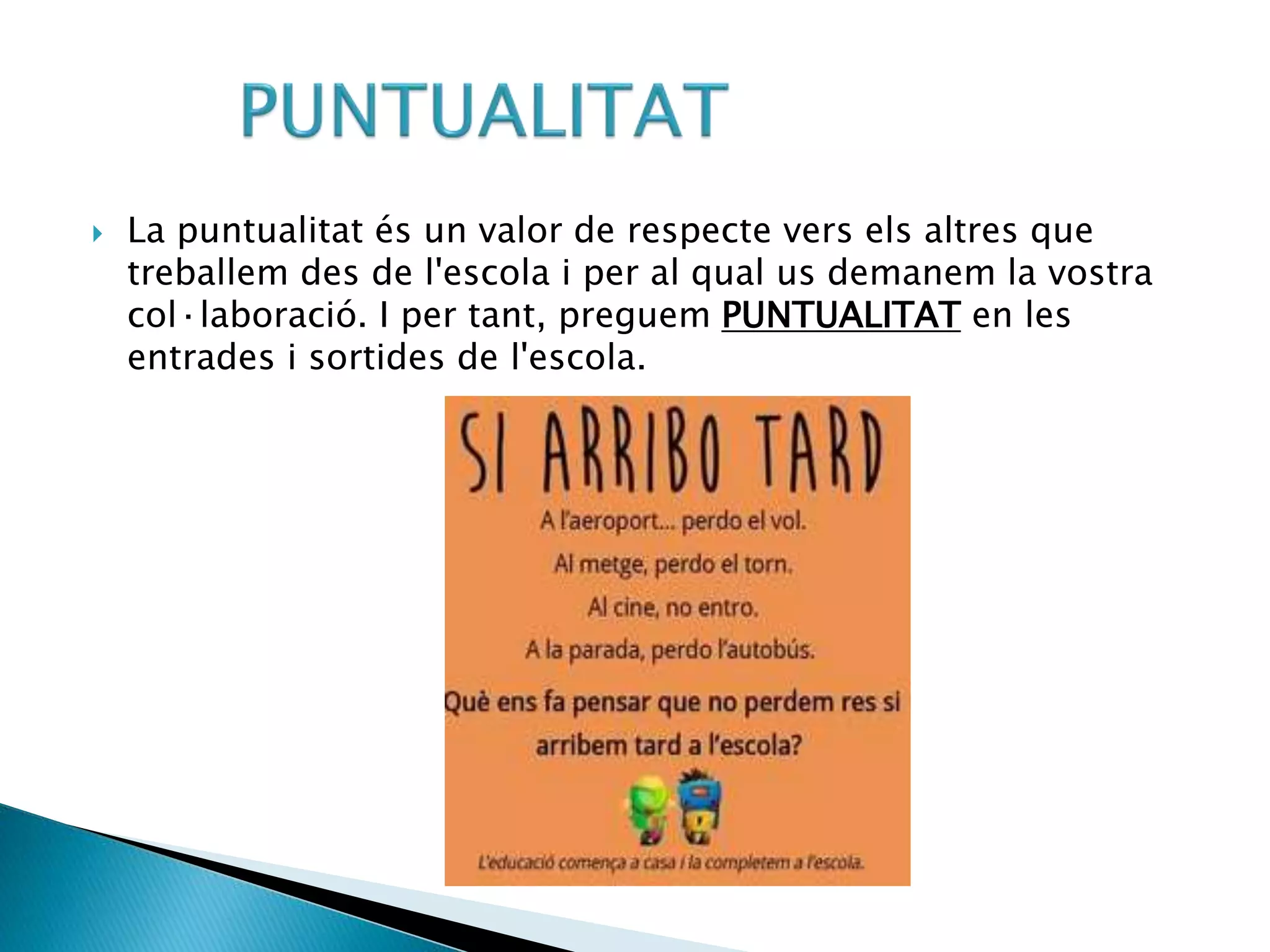  La puntualitat és un valor de respecte vers els altres que
treballem des de l'escola i per al qual us demanem la vostra
col·laboració. I per tant, preguem PUNTUALITAT en les
entrades i sortides de l'escola.
 