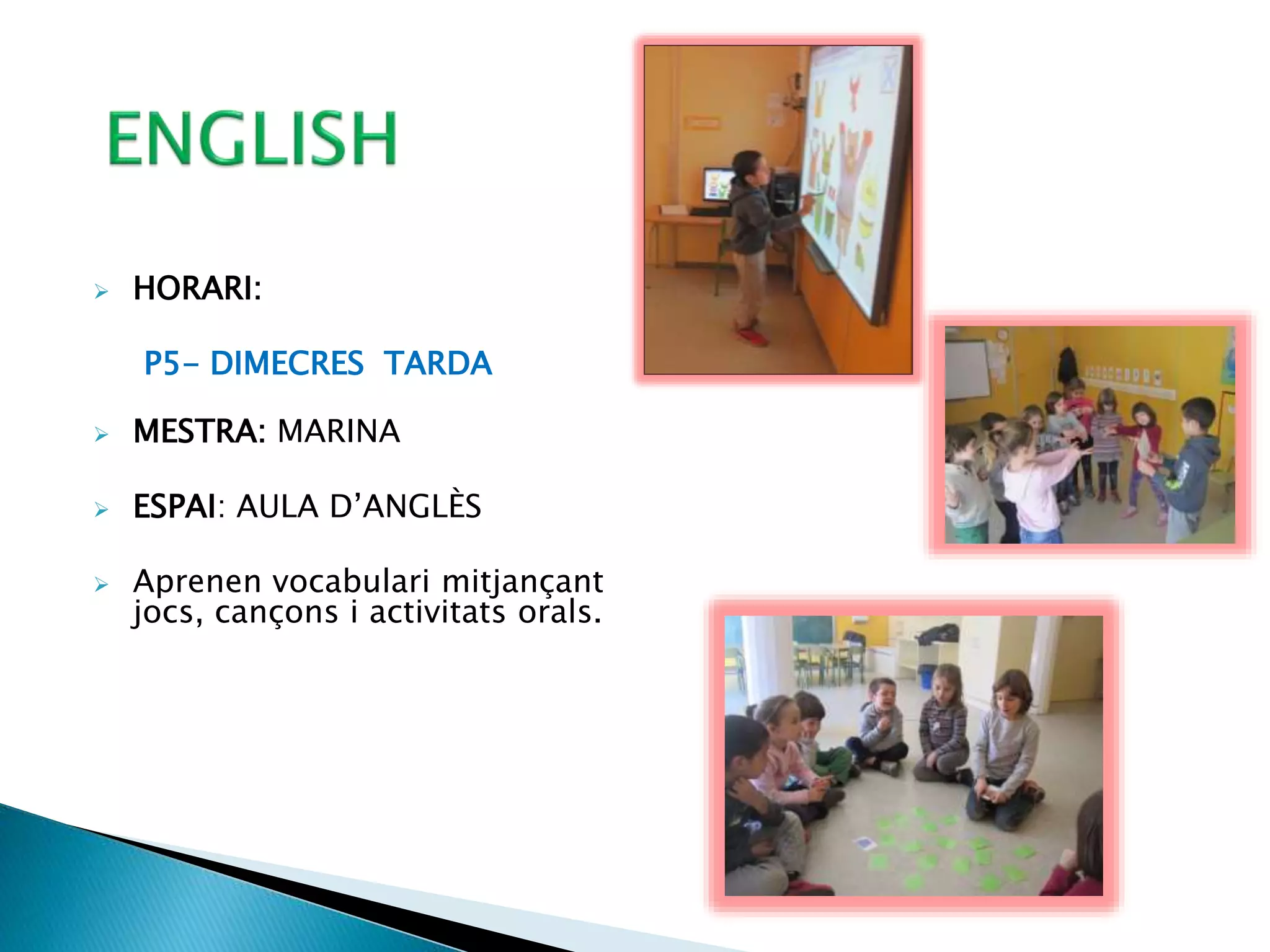  HORARI:
P5- DIMECRES TARDA
 MESTRA: MARINA
 ESPAI: AULA D’ANGLÈS
 Aprenen vocabulari mitjançant
jocs, cançons i activitats orals.
 