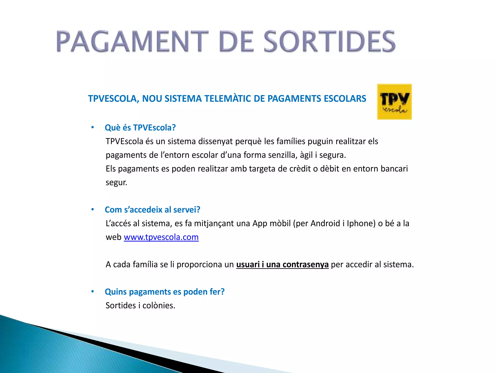 TPVESCOLA, NOU SISTEMA TELEMÀTIC DE PAGAMENTS ESCOLARS
• Què és TPVEscola?
TPVEscola és un sistema dissenyat perquè les famílies puguin realitzar els
pagaments de l’entorn escolar d’una forma senzilla, àgil i segura.
Els pagaments es poden realitzar amb targeta de crèdit o dèbit en entorn bancari
segur.
• Com s’accedeix al servei?
L’accés al sistema, es fa mitjançant una App mòbil (per Android i Iphone) o bé a la
web www.tpvescola.com
A cada família se li proporciona un usuari i una contrasenya per accedir al sistema.
• Quins pagaments es poden fer?
Sortides i colònies.
 