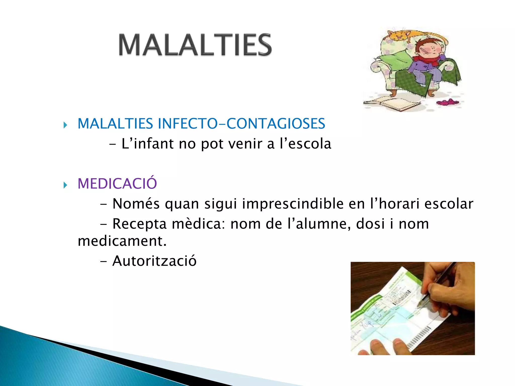  MALALTIES INFECTO-CONTAGIOSES
- L’infant no pot venir a l’escola
 MEDICACIÓ
- Només quan sigui imprescindible en l’horari escolar
- Recepta mèdica: nom de l’alumne, dosi i nom
medicament.
- Autorització
 