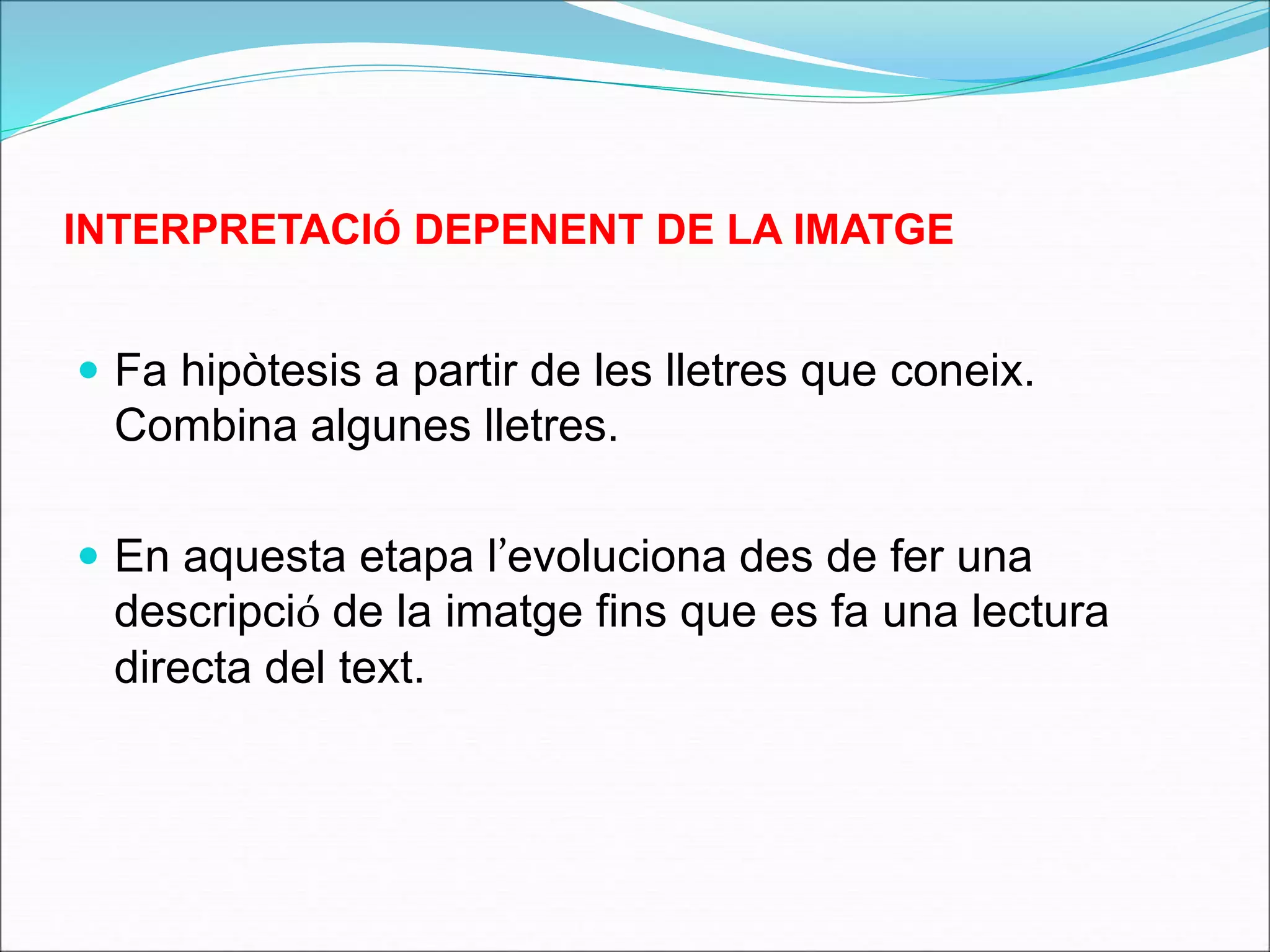 INTERPRETACIÓ DEPENENT DE LA IMATGE 
 Fa hipòtesis a partir de les lletres que coneix. 
Combina algunes lletres. 
 En aquesta etapa l’evoluciona des de fer una 
descripció de la imatge fins que es fa una lectura 
directa del text. 
 