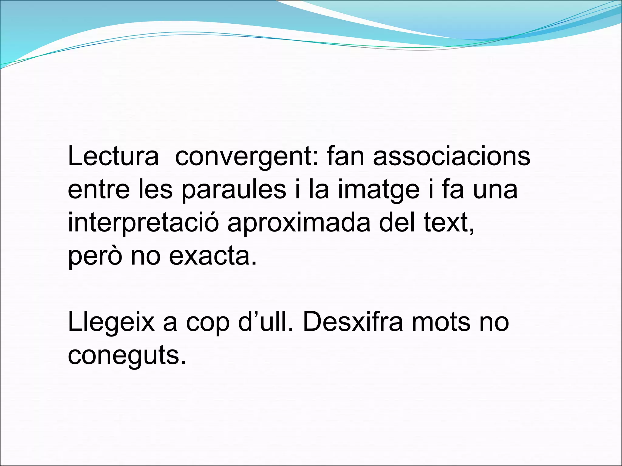 Lectura convergent: fan associacions 
entre les paraules i la imatge i fa una 
interpretació aproximada del text, 
però no exacta. 
Llegeix a cop d’ull. Desxifra mots no 
coneguts. 
 