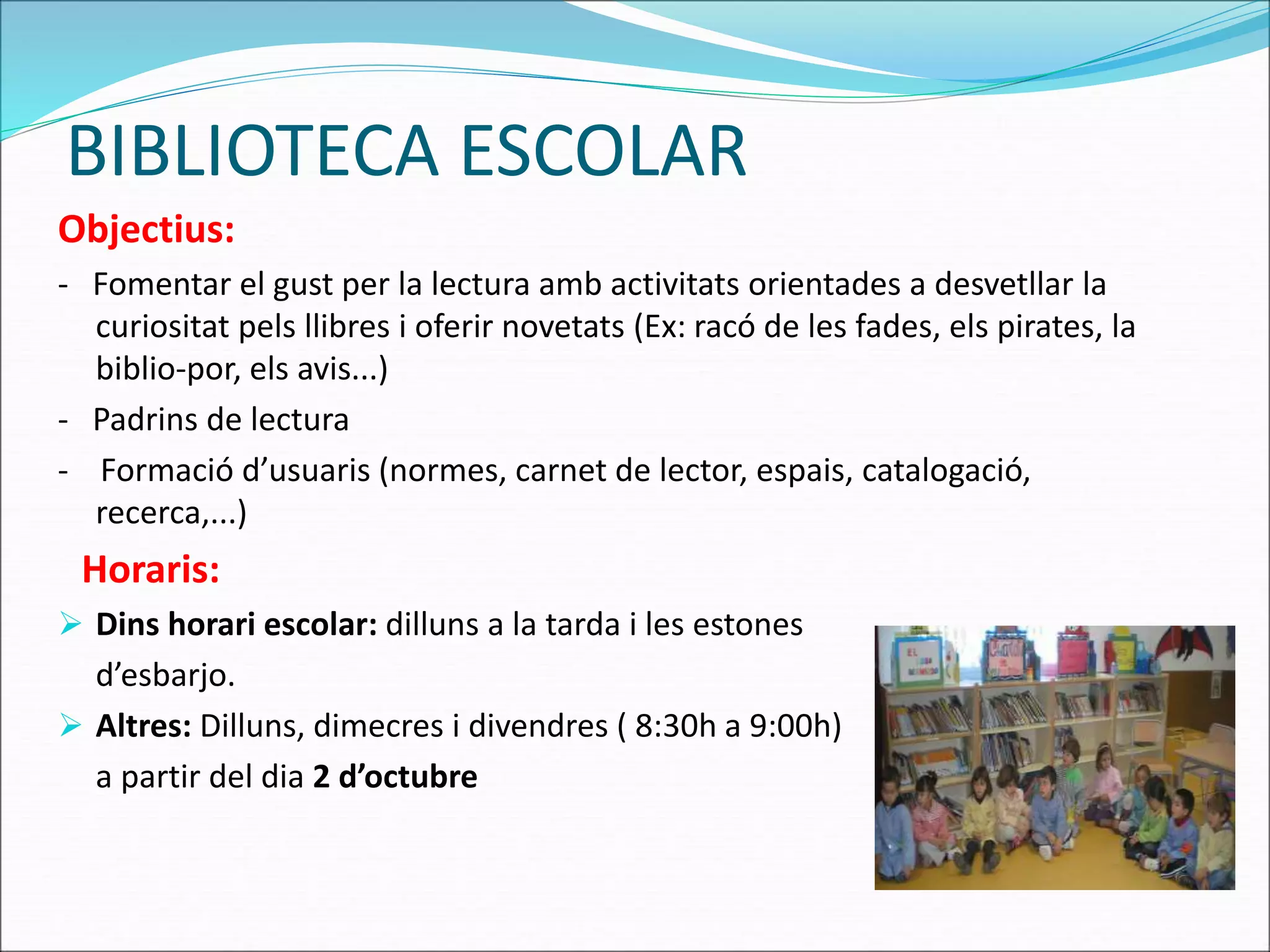 BIBLIOTECA ESCOLAR 
Objectius: 
- Fomentar el gust per la lectura amb activitats orientades a desvetllar la 
curiositat pels llibres i oferir novetats (Ex: racó de les fades, els pirates, la 
biblio-por, els avis...) 
- Padrins de lectura 
- Formació d’usuaris (normes, carnet de lector, espais, catalogació, 
recerca,...) 
Horaris: 
 Dins horari escolar: dilluns a la tarda i les estones 
d’esbarjo. 
 Altres: Dilluns, dimecres i divendres ( 8:30h a 9:00h) 
a partir del dia 2 d’octubre 
 