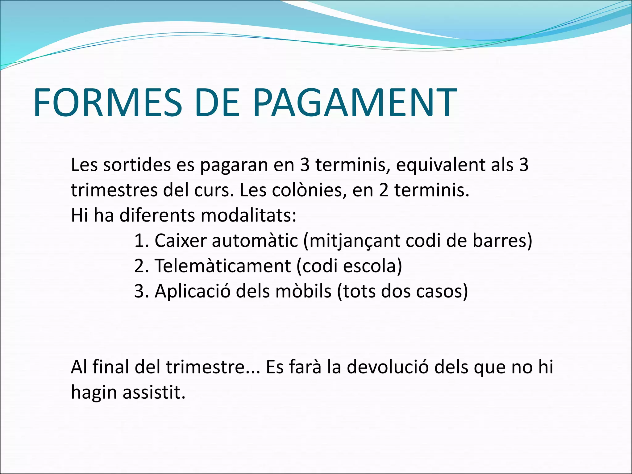 FORMES DE PAGAMENT 
Les sortides es pagaran en 3 terminis, equivalent als 3 
trimestres del curs. Les colònies, en 2 terminis. 
Hi ha diferents modalitats: 
1. Caixer automàtic (mitjançant codi de barres) 
2. Telemàticament (codi escola) 
3. Aplicació dels mòbils (tots dos casos) 
Al final del trimestre... Es farà la devolució dels que no hi 
hagin assistit. 
 